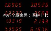 帝标全屋家居：深耕十七载，用匠心缔造品质生活
