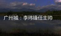 广州城：李玮锋任主帅 肇俊哲任技术总监
