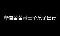 郑恺苗苗带三个孩子出行	，一家五口首次同框