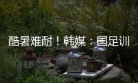 酷暑难耐！韩媒
：国足训练推迟4小时进行，日本队选择室内训练