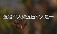 退役军人和退伍军人是一回事吗�？两者差别其实很大