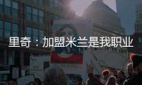 里奇：加盟米兰是我职业生涯中最好的时刻，我会回报这份信任