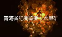 青海省纪委监委：木里矿区非法采煤问题立案查处15人