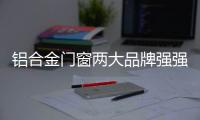 铝合金门窗两大品牌强强联合	
，创享未来!