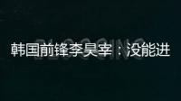 韩国前锋李昊宰：没能进球或助攻有些遗憾	，下一场一定要进球