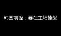 韩国前锋：要在主场捧起冠军奖杯 目标是再踢一次世界杯