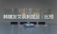 韩媒发文讽刺国足：比预想的弱 导致洪明甫战术实验失去意义
