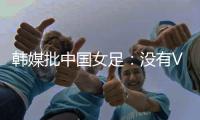 韩媒批中国女足：没有VAR的赛事中，无法阻止中国的“少林足球”