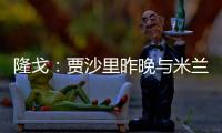 隆戈：贾沙里昨晚与米兰再次积极接触，距离加盟越来越近了