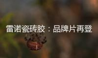 雷诺瓷砖胶：品牌片再登CCTV平台，营销之路铿锵有力