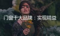 门窗十大品牌：实现精益化生产 遵循管理三原则