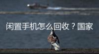 闲置手机怎么回收？国家队出招了
！