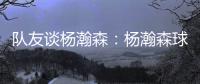 队友谈杨瀚森：杨瀚森球商高&总是笑容满面 他其实不需要翻译