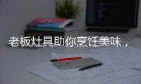 老板灶具助你烹饪美味，治愈“快节奏综合征”