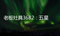 老板灶具36B2	：五星炙火�，中式厨房的必备良品