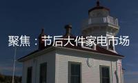 聚焦：节后大件家电市场“回归”常态