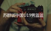 苏群谈中国U19男篮篮板球之差：身体素质的差距 控卫个小用了联防