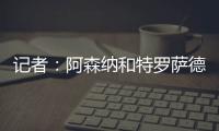 记者
：阿森纳和特罗萨德展开续约谈判；目前合同2026年到期