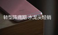 转型阵痛期 水龙头经销商也需服务转型