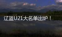 辽篮U21大名单出炉！张俊豪黄秋实领衔 内线新星让人期待