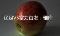 辽足VS富力首发：雅库布首发 杨旭前锋肇俊哲中场