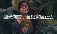 迎光向前
，全铝家居正迈向高质量发展的新阶段