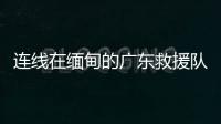 连线在缅甸的广东救援队�：经历多次余震信号差，还要做好防暑