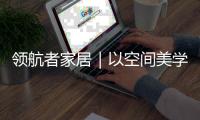 领航者家居｜以空间美学	，致敬时代奋斗者