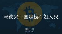 马德兴�：国足技不如人只能“瞎拼”；不会因为换帅而发生质变