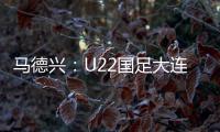 马德兴
：U22国足大连备战又遇难题 安东尼奥发愁人员不齐