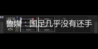 鲁媒：国足几乎没有还手之力，需尽快敲定正印主帅推动战术重建