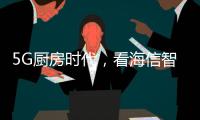 5G厨房时代	，看海信智能厨卫如何让科技动情