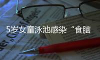5岁女童泳池感染“食脑虫”，病死率超95%