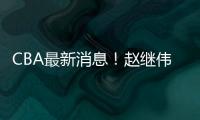 CBA最新消息！赵继伟留队，鲁吐布拉重返新疆
，张益炅加盟北控