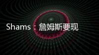 Shams�：詹姆斯要现在&湖人要未来 双方肯定有些艰难的对话要进行