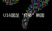 U16国足“打晕”韩国�！3分钟入2球	，谢晋传射，邝兆镭两连杀