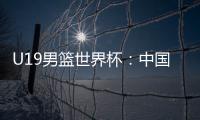 U19男篮世界杯：中国队不敌斯洛文尼亚遭遇三连败