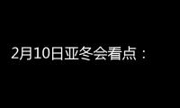 2月10日亚冬会看点：多名冬奥会冠军将出战