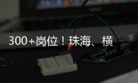 300+岗位！珠海	、横琴国资国企邀你赴琴澳发展