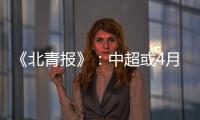 《北青报》：中超或4月下旬至11月中旬进行