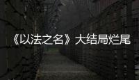 《以法之名》大结局烂尾！6人被判死刑，2人无期
，5人有期