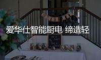 爱华仕智能厨电 缔造轻松烹饪	、尽享乐趣的现代厨房
