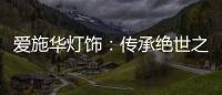 爱施华灯饰：传承绝世之美，开启惊艳四海的家居新时尚