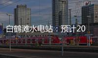 白鹤滩水电站�：预计2022年7月实现全部机组投产发电