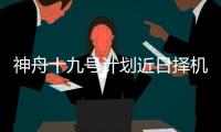神舟十九号计划近日择机实施发射，船箭组合体转运至发射区