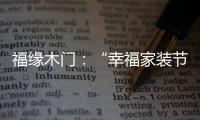 福缘木门
：“幸福家装节” 多重特权打造幸福家