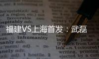 福建VS上海首发：武磊金尼射手王PK 韩燕鸣替补