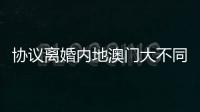 协议离婚内地澳门大不同
，要办手续请留意→