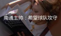 南通主帅：希望球队攻守两端都有出色发挥，给球迷一个好结果