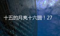 十五的月亮十六圆！27日16时17分为月亮最圆时刻